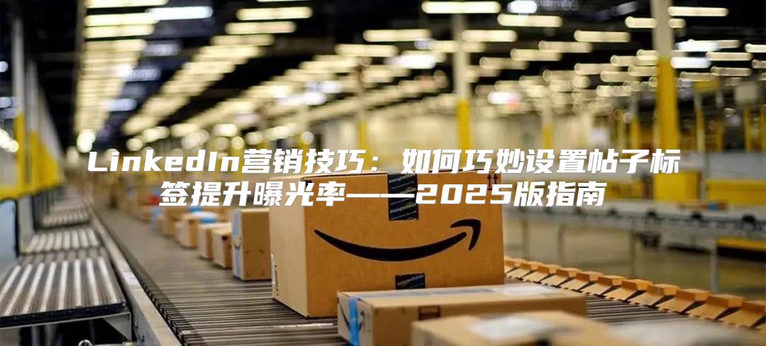 LinkedIn营销技巧：如何巧妙设置帖子标签提升曝光率——2025版指南