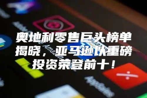 奥地利零售巨头榜单揭晓，亚马逊以重磅投资荣登前十！
