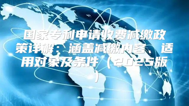 国家专利申请收费减缴政策详解：涵盖减缴内容、适用对象及条件2025版