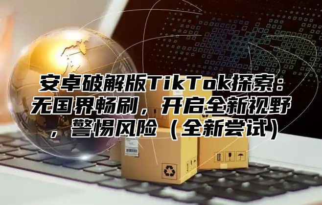 安卓破解版TikTok探索：无国界畅刷，开启全新视野，警惕风险全新尝试