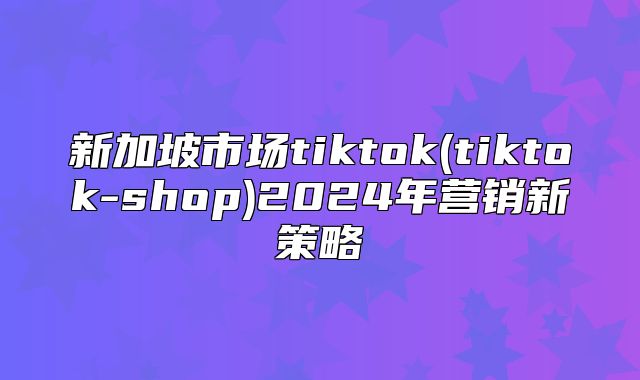 新加坡市场tiktok(tiktok-shop)2025年营销新策略