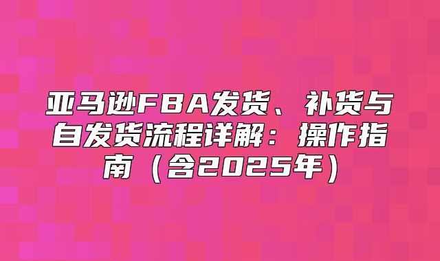 亚马逊FBA发货、补货与自发货流程详解：操作指南含2025年