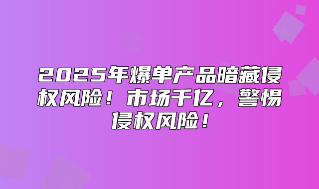 2025年爆单产品暗藏侵权风险！市场千亿，警惕侵权风险！