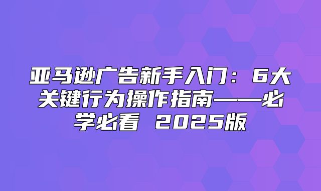 亚马逊广告新手入门：6大关键行为操作指南——必学必看 2025版