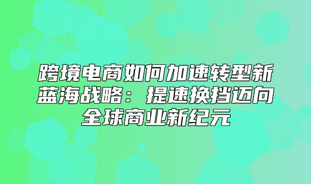跨境电商如何加速转型新蓝海战略：提速换挡迈向全球商业新纪元