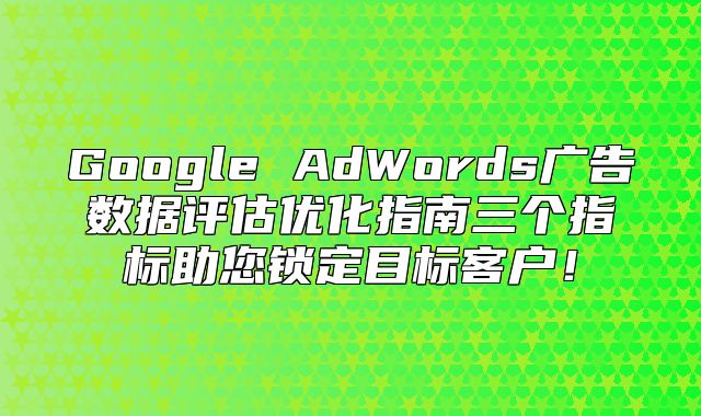 Google AdWords广告数据评估优化指南三个指标助您锁定目标客户！