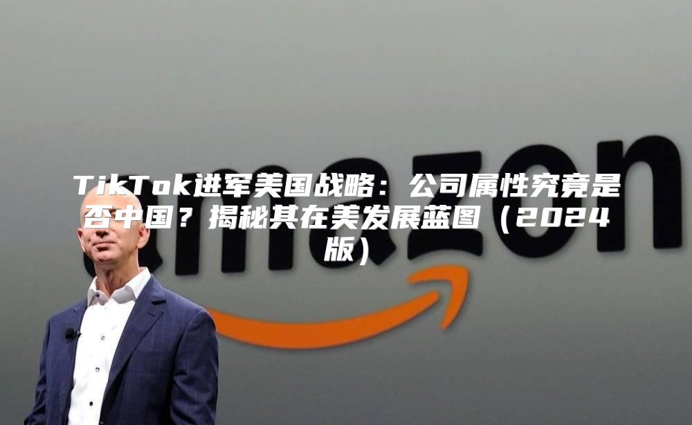 TikTok进军美国战略：公司属性究竟是否中国？揭秘其在美发展蓝图2025版