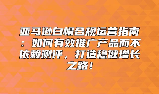 亚马逊白帽合规运营指南：如何有效推广产品而不依赖测评，打造稳健增长之路！
