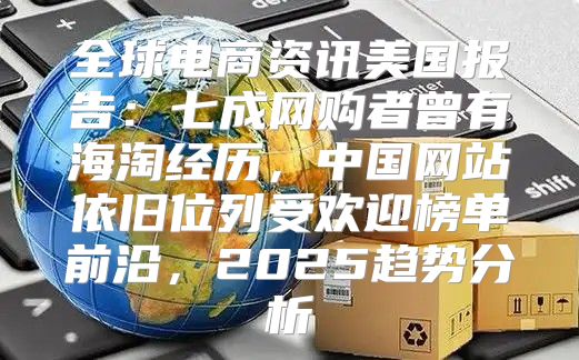 全球电商资讯美国报告：七成网购者曾有海淘经历，中国网站依旧位列受欢迎榜单前沿，2025趋势分析