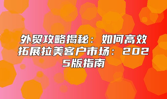 外贸攻略揭秘：如何高效拓展拉美客户市场：2025版指南