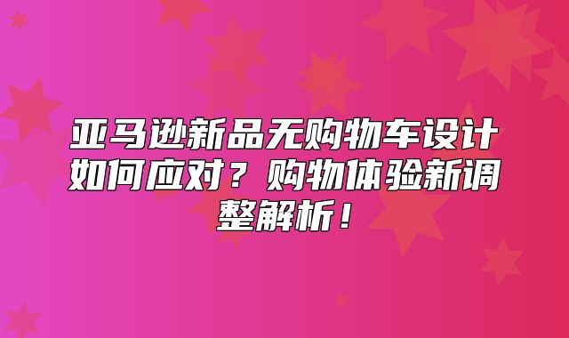 亚马逊新品无购物车设计如何应对？购物体验新调整解析！