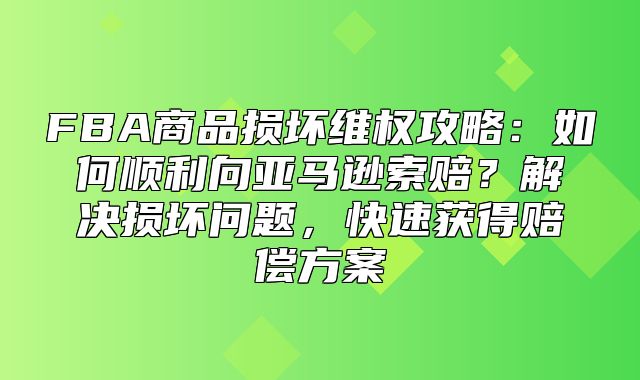 FBA商品损坏维权攻略：如何顺利向亚马逊索赔？解决损坏问题，快速获得赔偿方案