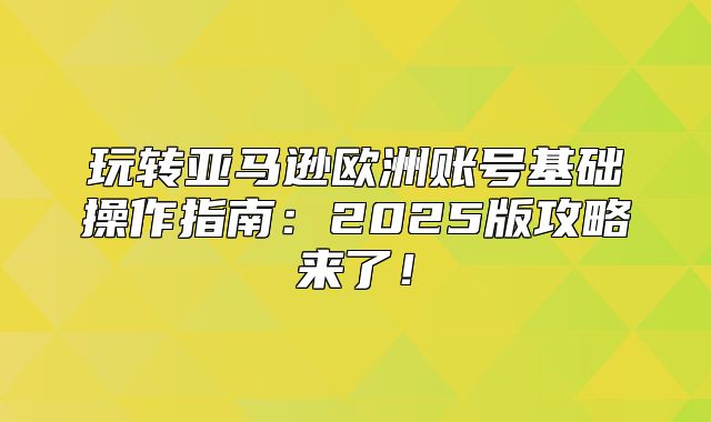 玩转亚马逊欧洲账号基础操作指南：2025版攻略来了！