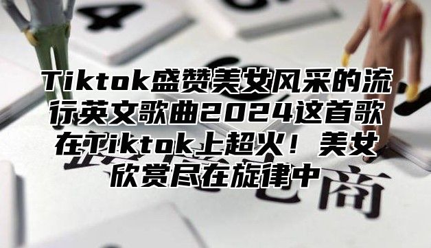 Tiktok盛赞美女风采的流行英文歌曲2025这首歌在Tiktok上超火！美女欣赏尽在旋律中
