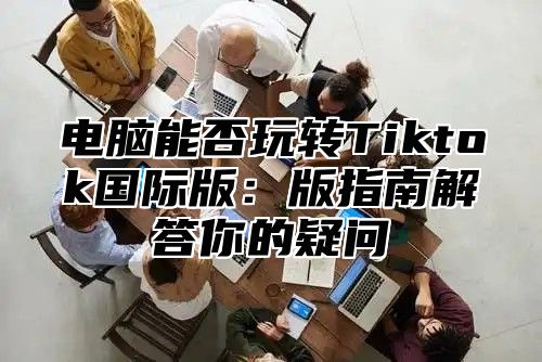 电脑能否玩转Tiktok国际版：版指南解答你的疑问