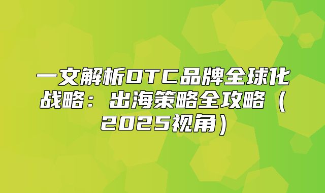 一文解析DTC品牌全球化战略：出海策略全攻略2025视角