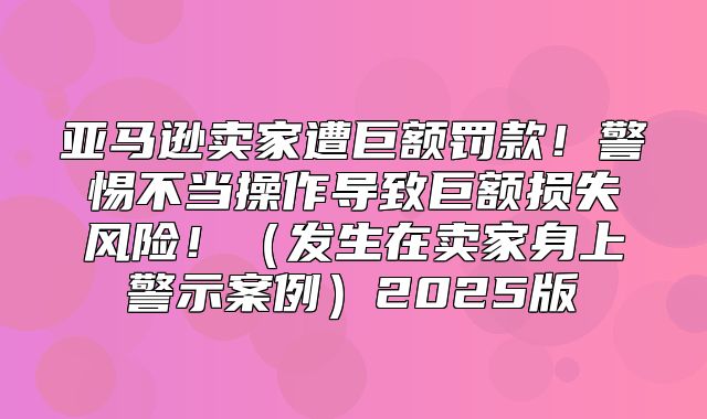 亚马逊卖家遭巨额罚款！警惕不当操作导致巨额损失风险！发生在卖家身上警示案例2025版