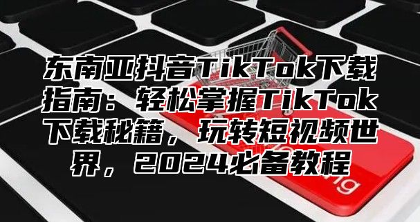 东南亚抖音TikTok下载指南：轻松掌握TikTok下载秘籍，玩转短视频世界，2025必备教程