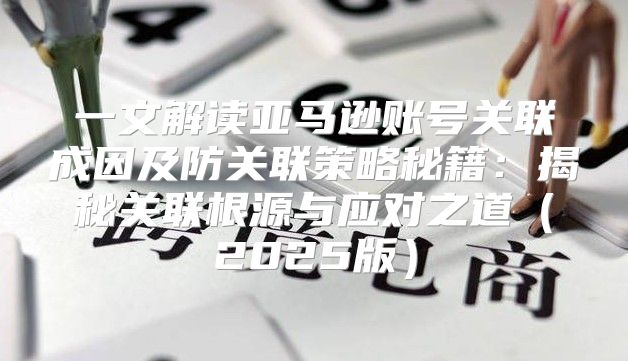 一文解读亚马逊账号关联成因及防关联策略秘籍：揭秘关联根源与应对之道2025版