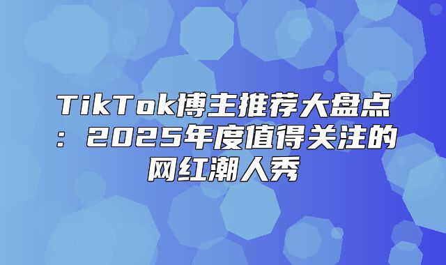 TikTok博主推荐大盘点：2025年度值得关注的网红潮人秀