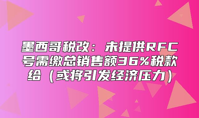 墨西哥税改：未提供RFC号需缴总销售额36%税款给或将引发经济压力