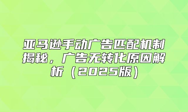 亚马逊手动广告匹配机制揭秘，广告无转化原因解析2025版