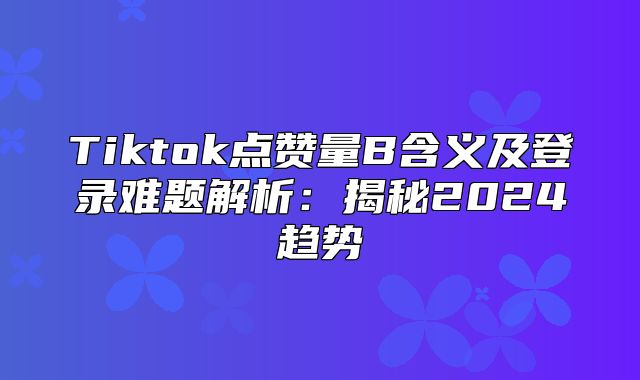 Tiktok点赞量B含义及登录难题解析：揭秘2025趋势