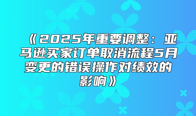 2025年重要调整：亚马逊买家订单取消流程5月变更的错误操作对绩效的影响