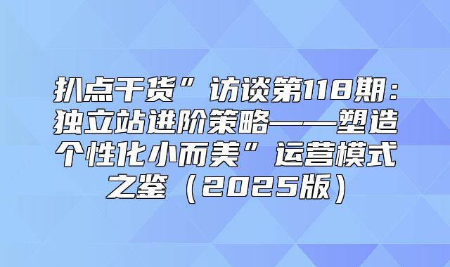 扒点干货”访谈第118期：独立站进阶策略——塑造个性化小而美”运营模式之鉴2025版