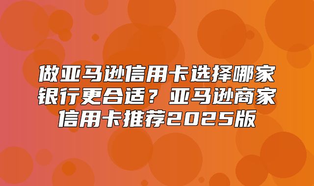 做亚马逊信用卡选择哪家银行更合适？亚马逊商家信用卡推荐2025版