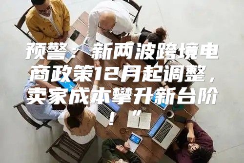 预警：新两波跨境电商政策12月起调整，卖家成本攀升新台阶！”
