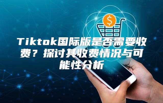 Tiktok国际版是否需要收费？探讨其收费情况与可能性分析