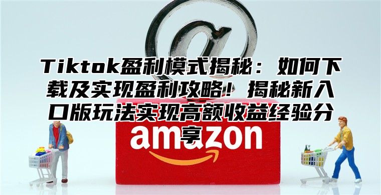 Tiktok盈利模式揭秘：如何下载及实现盈利攻略！揭秘新入口版玩法实现高额收益经验分享