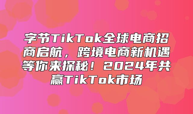 字节TikTok全球电商招商启航，跨境电商新机遇等你来探秘！2025年共赢TikTok市场