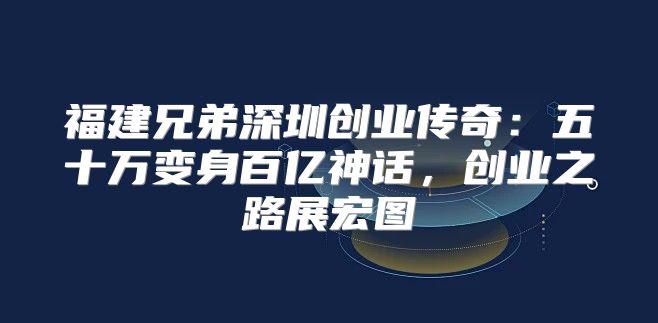 福建兄弟深圳创业传奇：五十万变身百亿神话，创业之路展宏图