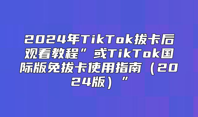 2025年TikTok拔卡后观看教程”或TikTok国际版免拔卡使用指南2025版”