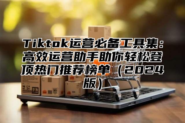 Tiktok运营必备工具集：高效运营助手助你轻松登顶热门推荐榜单2025版