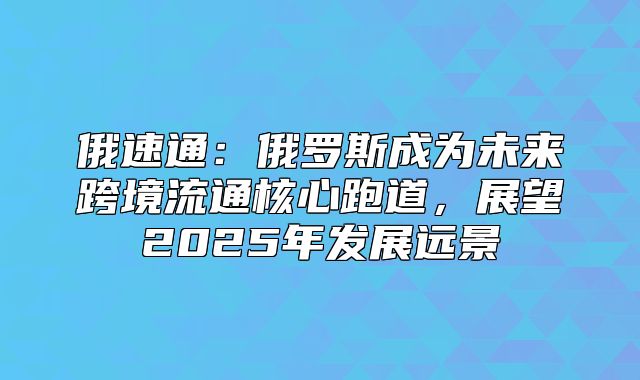俄速通：俄罗斯成为未来跨境流通核心跑道，展望2025年发展远景