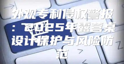 外观专利侵权警报：2025年露营桌设计保护与风险防范