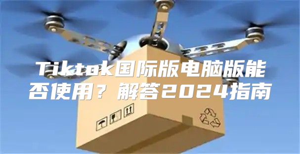Tiktok国际版电脑版能否使用？解答2025指南
