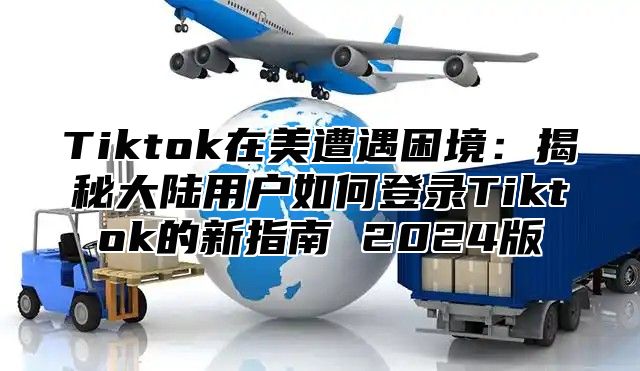 Tiktok在美遭遇困境：揭秘大陆用户如何登录Tiktok的新指南 2025版