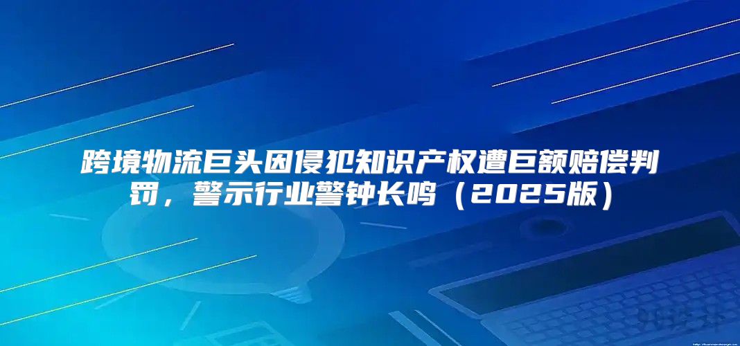 跨境物流巨头因侵犯知识产权遭巨额赔偿判罚，警示行业警钟长鸣2025版