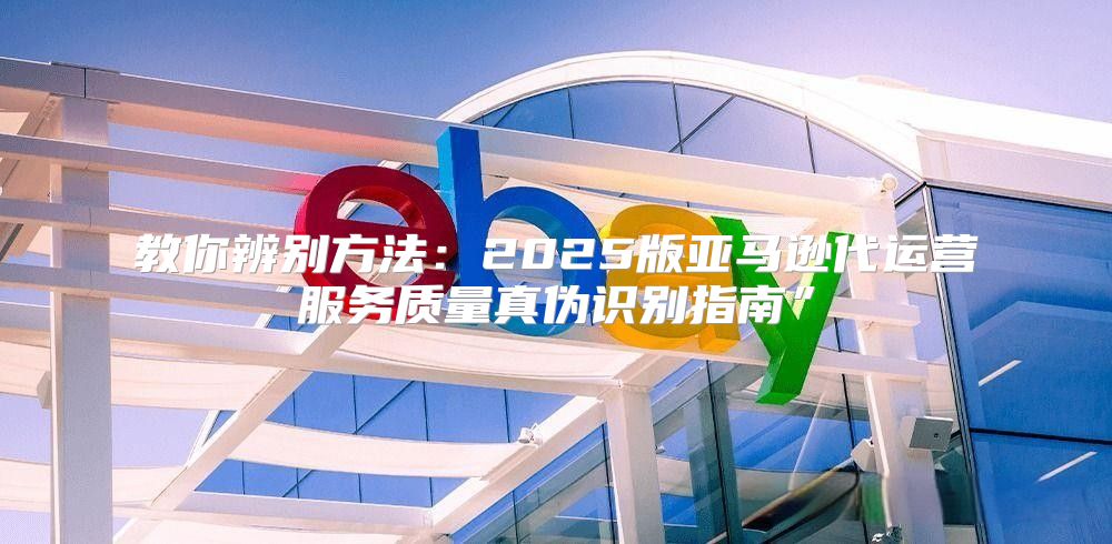 教你辨别方法：2025版亚马逊代运营服务质量真伪识别指南”