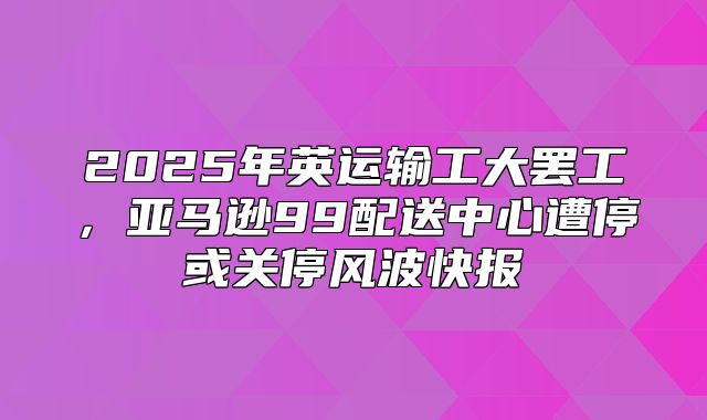 2025年英运输工大罢工，亚马逊99配送中心遭停或关停风波快报