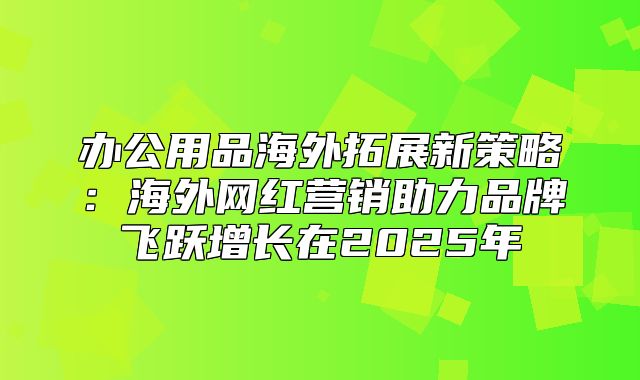 办公用品海外拓展新策略：海外网红营销助力品牌飞跃增长在2025年