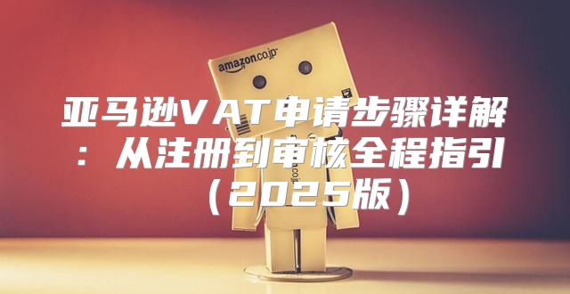 亚马逊VAT申请步骤详解：从注册到审核全程指引2025版