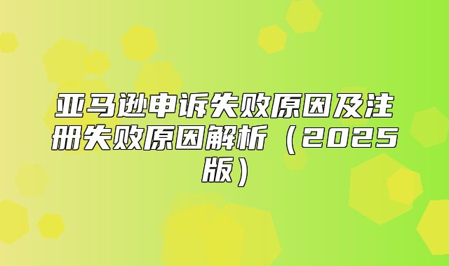 亚马逊申诉失败原因及注册失败原因解析2025版