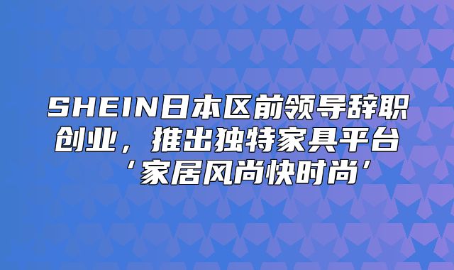 SHEIN日本区前领导辞职创业，推出独特家具平台‘家居风尚快时尚’
