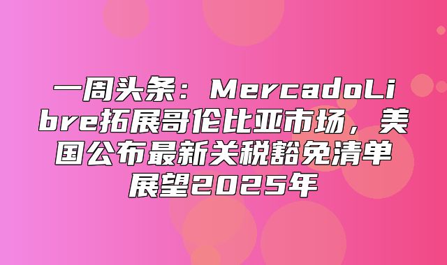 一周头条：MercadoLibre拓展哥伦比亚市场，美国公布最新关税豁免清单展望2025年