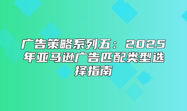 广告策略系列五：2025年亚马逊广告匹配类型选择指南